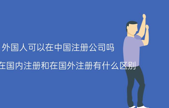 外国人可以在中国注册公司吗 域名在国内注册和在国外注册有什么区别？